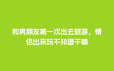 和男朋友第一次出去旅游，情侣出来玩不知道干嘛