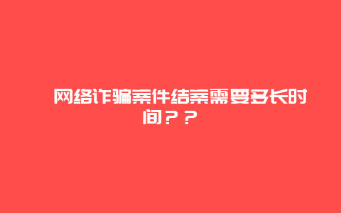 ﻿网络诈骗案件结案需要多长时间？？