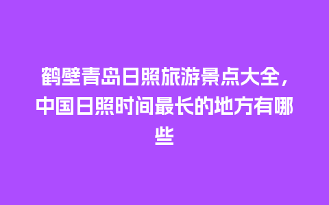 鹤壁青岛日照旅游景点大全，中国日照时间最长的地方有哪些