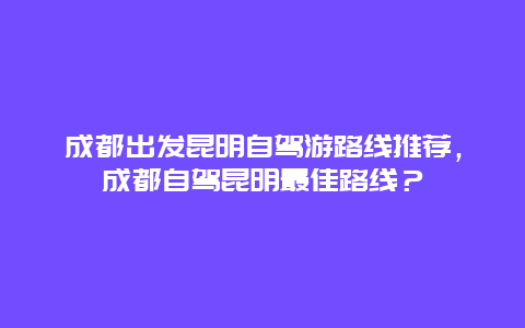 成都出发昆明自驾游路线推荐，成都自驾昆明最佳路线？