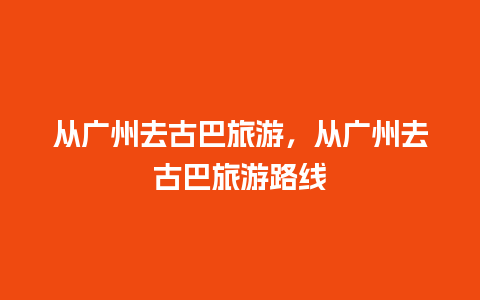 从广州去古巴旅游，从广州去古巴旅游路线