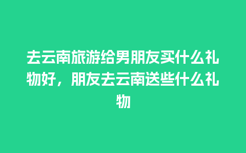 去云南旅游给男朋友买什么礼物好，朋友去云南送些什么礼物