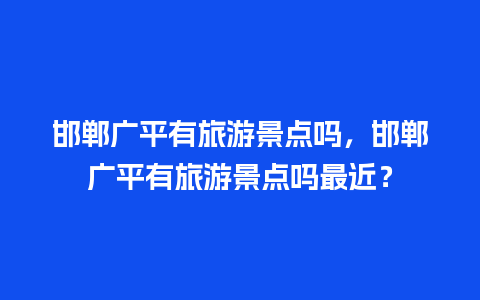 邯郸广平有旅游景点吗，邯郸广平有旅游景点吗最近？