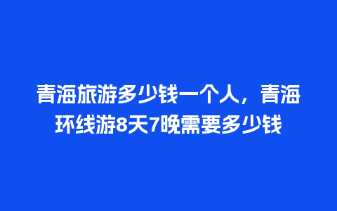 青海旅游多少钱一个人，青海环线游8天7晚需要多少钱