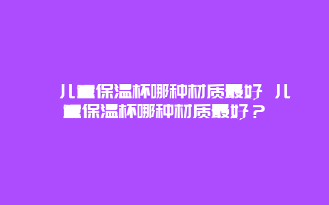 ﻿儿童保温杯哪种材质最好 儿童保温杯哪种材质最好？