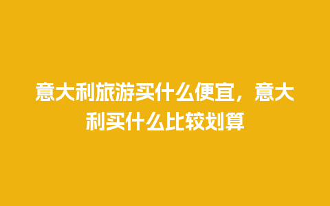 意大利旅游买什么便宜，意大利买什么比较划算