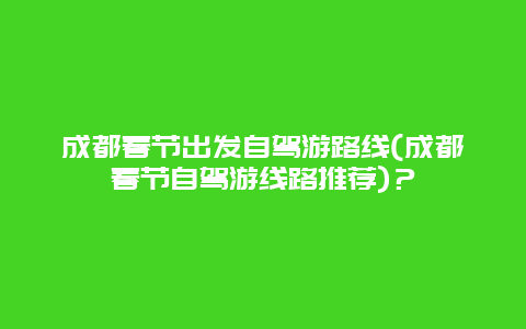 成都春节出发自驾游路线(成都春节自驾游线路推荐)？