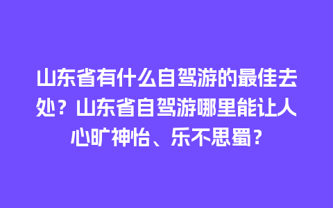 山东省有什么自驾游的最佳去处？山东省自驾游哪里能让人心旷神怡、乐不思蜀？