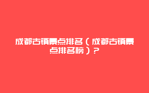 成都古镇景点排名（成都古镇景点排名榜）？