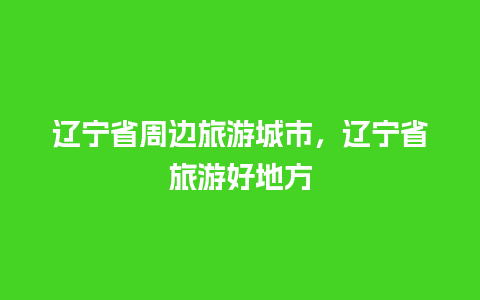 辽宁省周边旅游城市，辽宁省旅游好地方