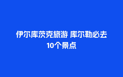 伊尔库茨克旅游 库尔勒必去10个景点