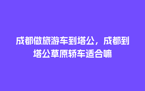 成都做旅游车到塔公，成都到塔公草原轿车适合嘛