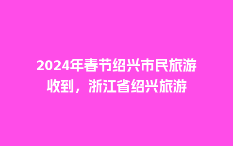 2024年春节绍兴市民旅游收到，浙江省绍兴旅游