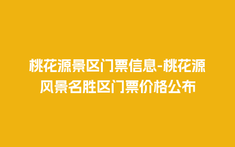 桃花源景区门票信息-桃花源风景名胜区门票价格公布