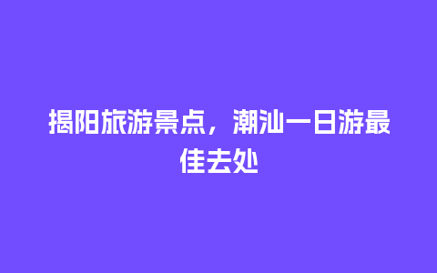 揭阳旅游景点，潮汕一日游最佳去处