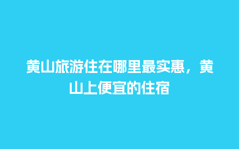 黄山旅游住在哪里最实惠，黄山上便宜的住宿