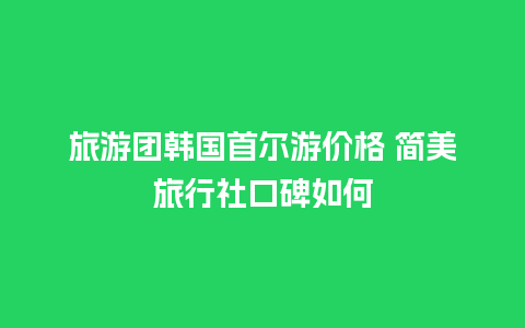 旅游团韩国首尔游价格 简美旅行社口碑如何