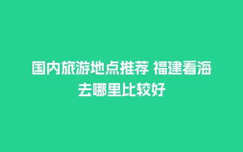 国内旅游地点推荐 福建看海去哪里比较好