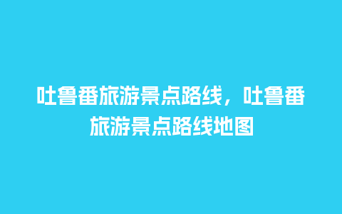 吐鲁番旅游景点路线，吐鲁番旅游景点路线地图