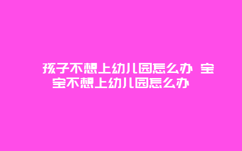 ﻿孩子不想上幼儿园怎么办 宝宝不想上幼儿园怎么办