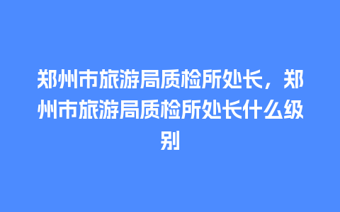 郑州市旅游局质检所处长，郑州市旅游局质检所处长什么级别