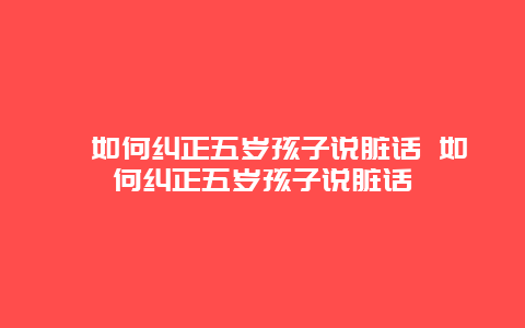 ﻿如何纠正五岁孩子说脏话 如何纠正五岁孩子说脏话