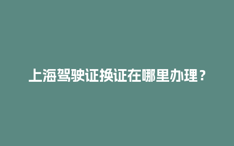 上海驾驶证换证在哪里办理？