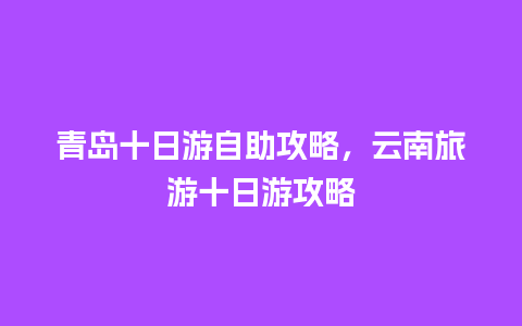 青岛十日游自助攻略，云南旅游十日游攻略