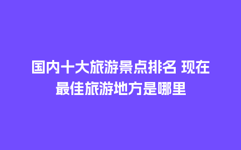 国内十大旅游景点排名 现在最佳旅游地方是哪里