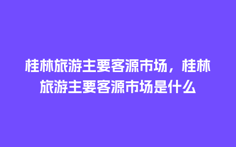 桂林旅游主要客源市场，桂林旅游主要客源市场是什么