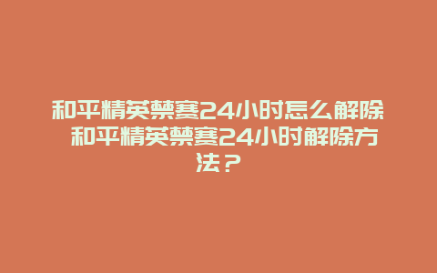 和平精英禁赛24小时怎么解除 和平精英禁赛24小时解除方法？