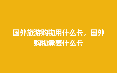 国外旅游购物用什么卡，国外购物需要什么卡