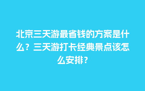 北京三天游最省钱的方案是什么？三天游打卡经典景点该怎么安排？