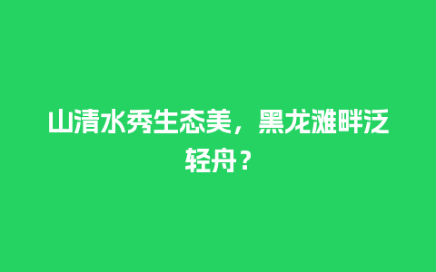 山清水秀生态美，黑龙滩畔泛轻舟？