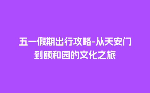 五一假期出行攻略-从天安门到颐和园的文化之旅