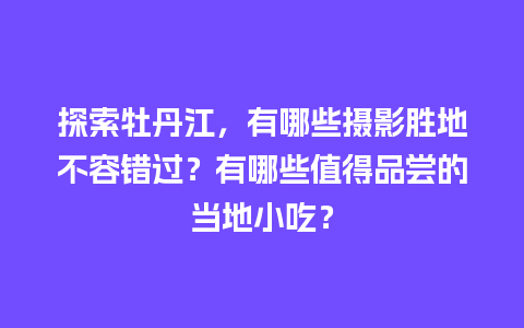 探索牡丹江，有哪些摄影胜地不容错过？有哪些值得品尝的当地小吃？