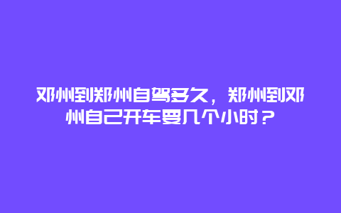 邓州到郑州自驾多久，郑州到邓州自己开车要几个小时？