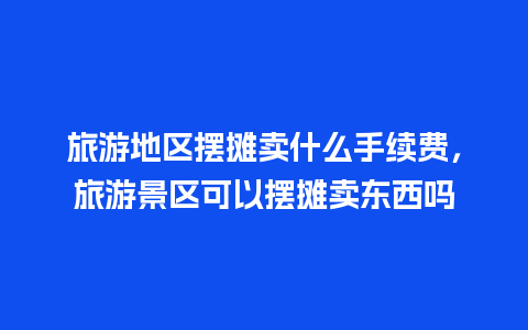 旅游地区摆摊卖什么手续费，旅游景区可以摆摊卖东西吗