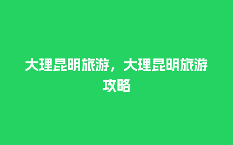 大理昆明旅游，大理昆明旅游攻略