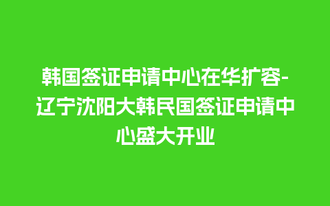 韩国签证申请中心在华扩容-辽宁沈阳大韩民国签证申请中心盛大开业