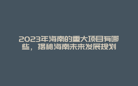 2024年海南的重大项目有哪些，揭秘海南未来发展规划