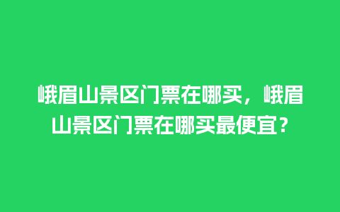 峨眉山景区门票在哪买，峨眉山景区门票在哪买最便宜？