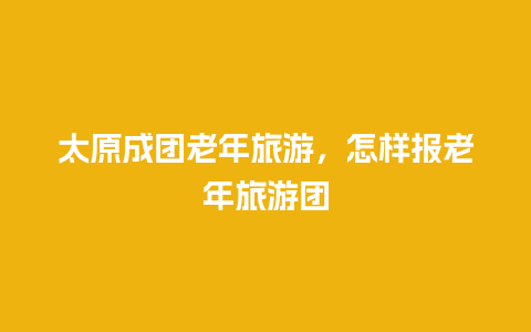 太原成团老年旅游，怎样报老年旅游团