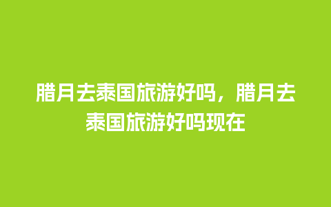 腊月去泰国旅游好吗，腊月去泰国旅游好吗现在