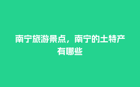 南宁旅游景点，南宁的土特产有哪些