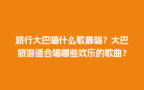 旅行大巴唱什么歌最嗨？大巴旅游适合唱哪些欢乐的歌曲？