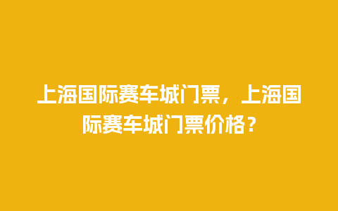 上海国际赛车城门票，上海国际赛车城门票价格？