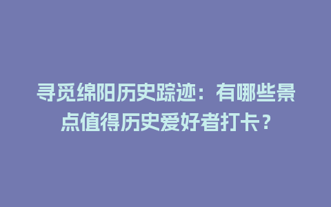 寻觅绵阳历史踪迹：有哪些景点值得历史爱好者打卡？