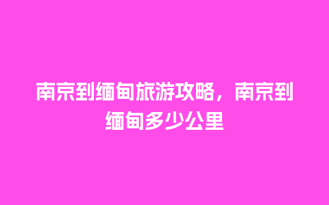 南京到缅甸旅游攻略，南京到缅甸多少公里