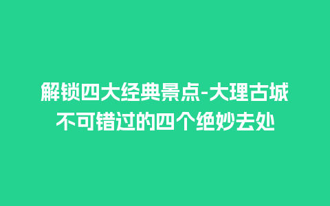 解锁四大经典景点-大理古城不可错过的四个绝妙去处